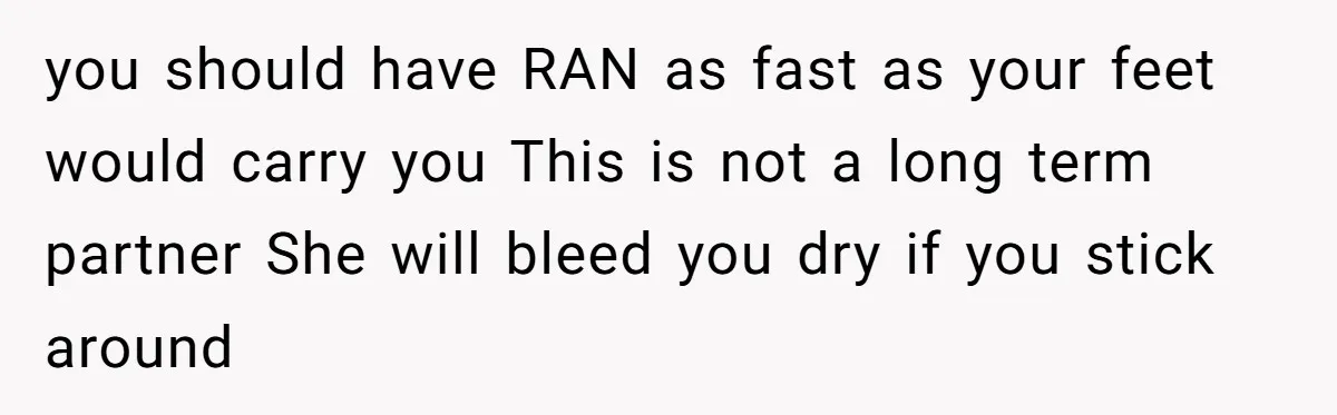 Successful Entrepreneur Reaches Massive Wealth, Only To Watch His Partner Abandon Her Career you should have RAN as fast as your feet would carry you This is not a long term partner She will bleed you dry if you stick around