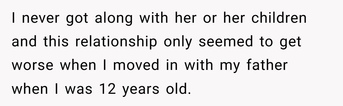 I never got along with her or her children and this relationship only seemed to get worse when I moved in with my father when I was 12 years old.