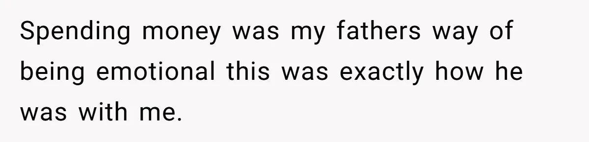Spending money was my fathers way of being emotional this was exactly how he was with me.