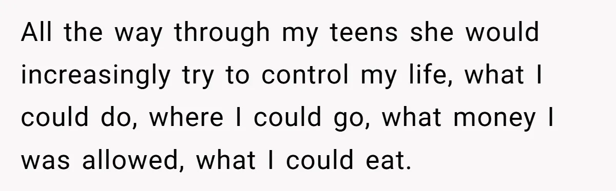 All the way through my teens she would increasingly try to control my life, what I could do, where I could go, what money I was allowed, what I could...