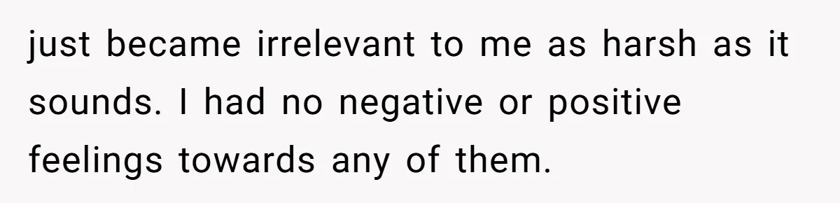 just became irrelevant to me as harsh as it sounds. I had no negative or positive feelings towards any of them.
