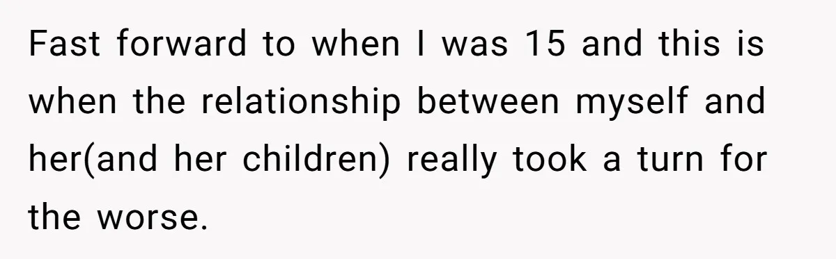 Fast forward to when I was 15 and this is when the relationship between myself and her(and her children) really took a turn for the worse.