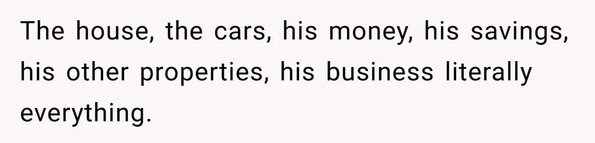 The house, the cars, his money, his savings, his other properties, his business literally everything.