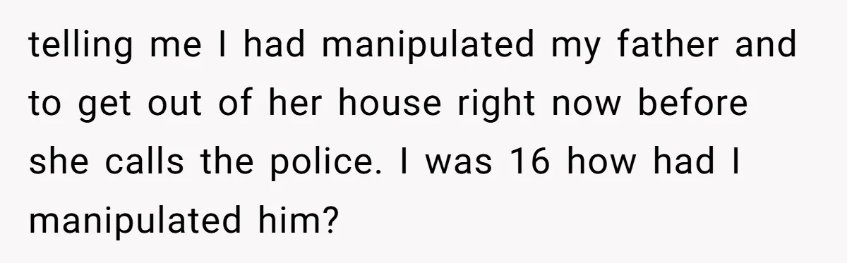 telling me I had manipulated my father and to get out of her house right now before she calls the police. I was 16 how had I manipulated him?