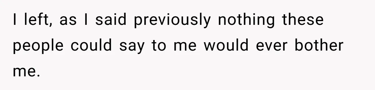 I left, as I said previously nothing these people could say to me would ever bother me.