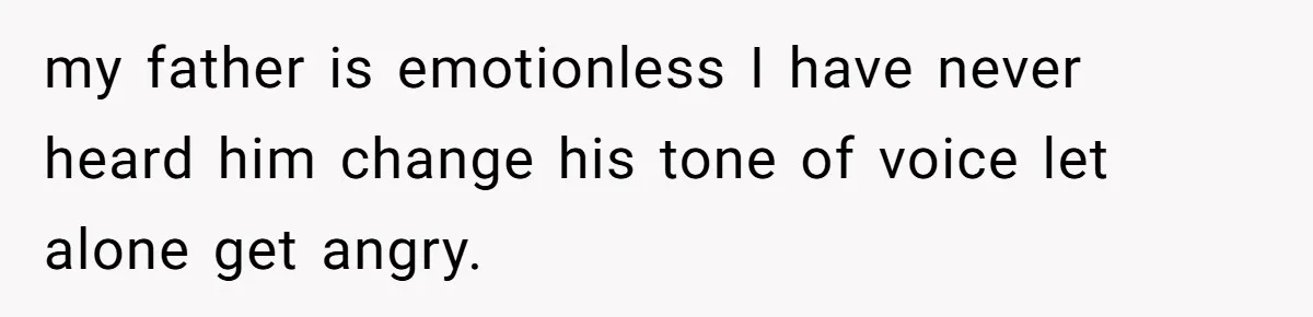 my father is emotionless I have never heard him change his tone of voice let alone get angry.