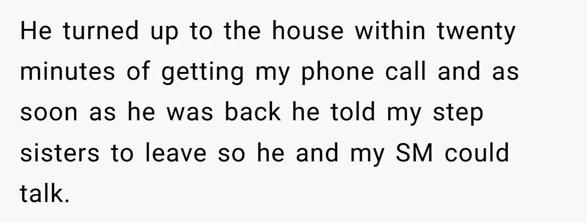 He turned up to the house within twenty minutes of getting my phone call and as soon as he was back he told my step sisters to leave so he...
