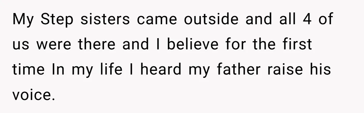 My Step sisters came outside and all 4 of us were there and I believe for the first time In my life I heard my father raise his voice.