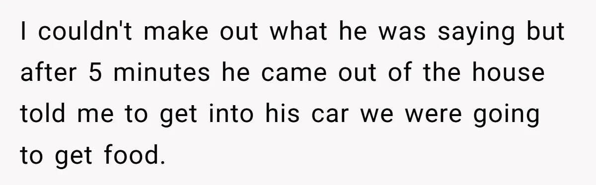 I couldn't make out what he was saying but after 5 minutes he came out of the house told me to get into his car we were going to get...