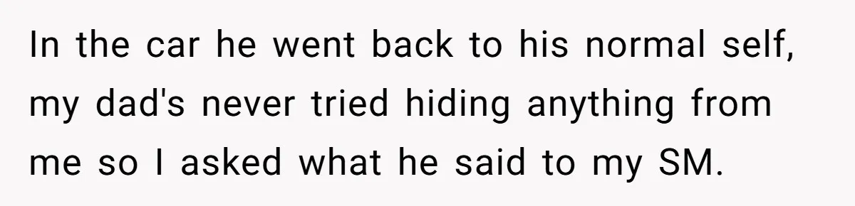 In the car he went back to his normal self, my dad's never tried hiding anything from me so I asked what he said to my SM.