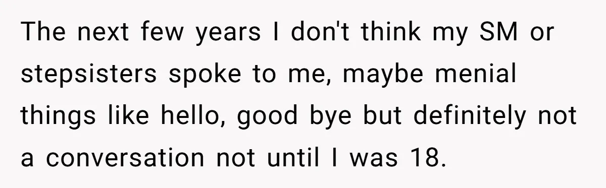 The next few years I don't think my SM or stepsisters spoke to me, maybe menial things like hello, good bye but definitely not a conversation not until I was...