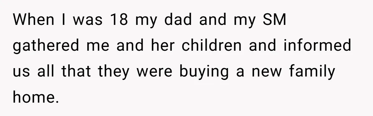 When I was 18 my dad and my SM gathered me and her children and informed us all that they were buying a new family home.