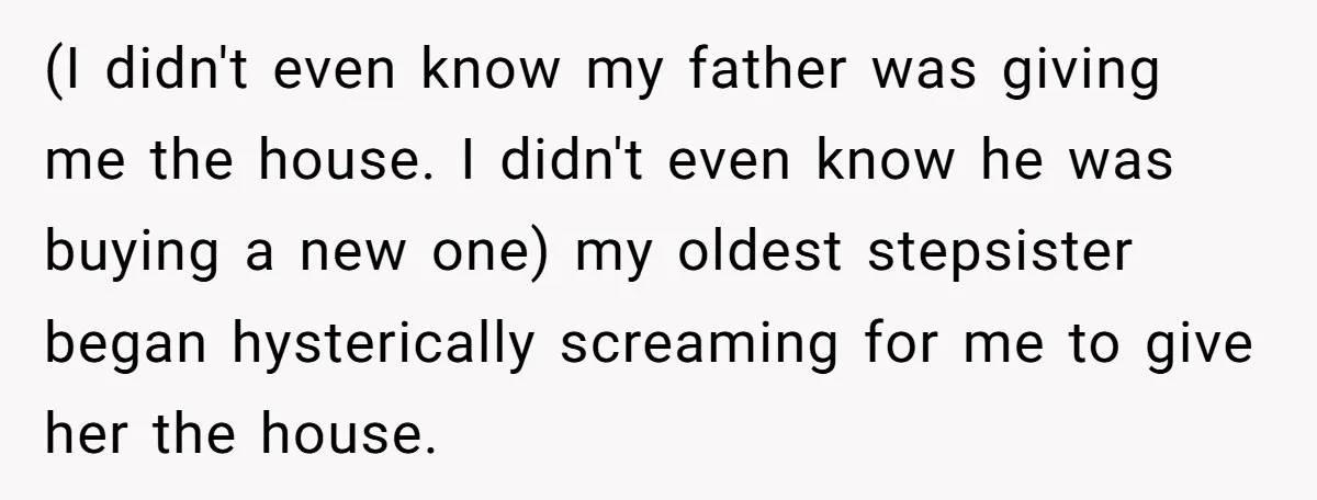 (I didn't even know my father was giving me the house. I didn't even know he was buying a new one) my oldest stepsister began hysterically screaming for me to...