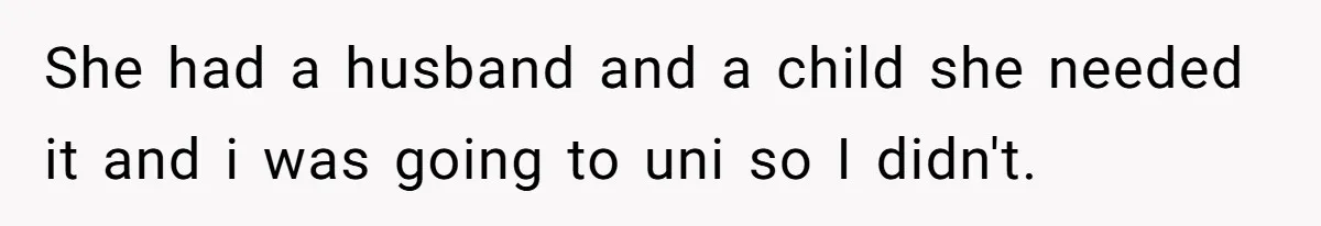 She had a husband and a child she needed it and i was going to uni so I didn't.
