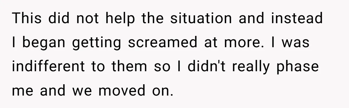 This did not help the situation and instead I began getting screamed at more. I was indifferent to them so I didn't really phase me and we moved on.