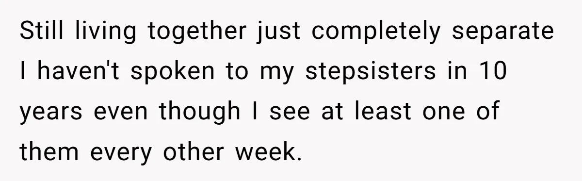 Still living together just completely separate I haven't spoken to my stepsisters in 10 years even though I see at least one of them every other week.