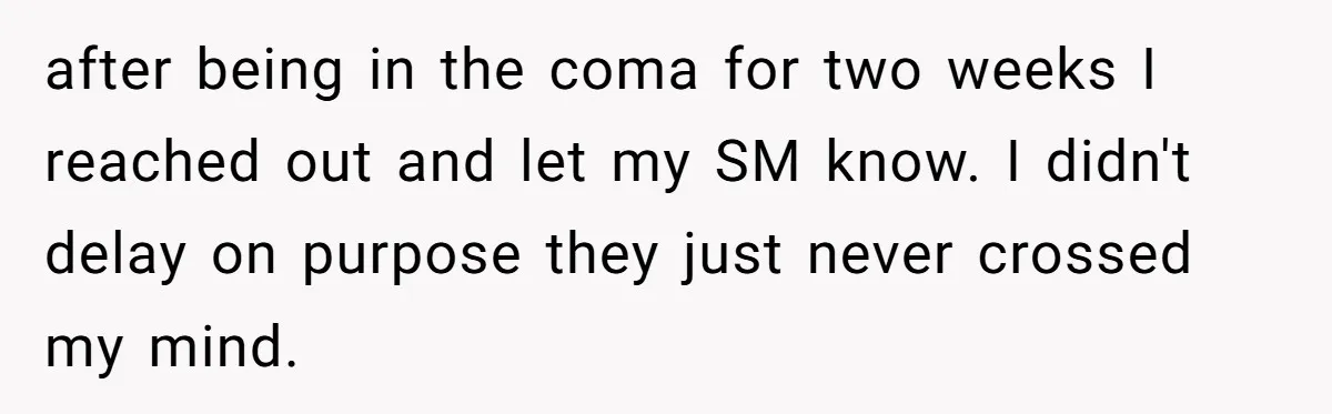 after being in the coma for two weeks I reached out and let my SM know. I didn't delay on purpose they just never crossed my mind.