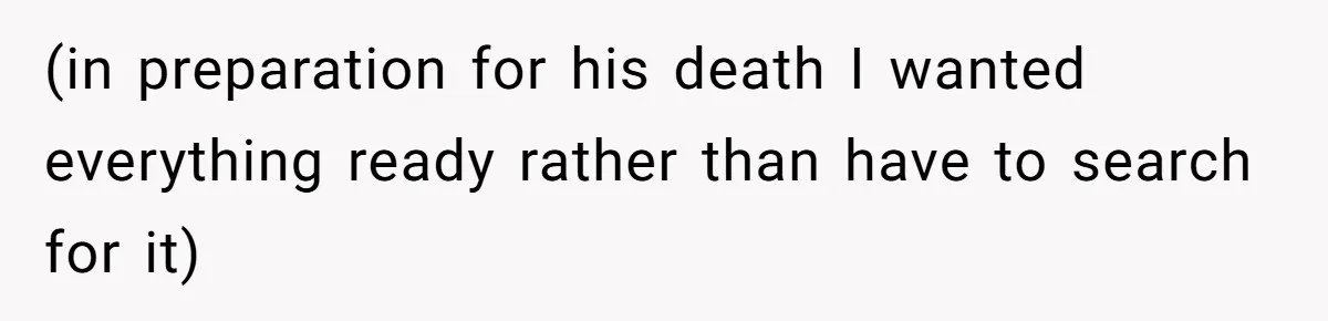 (in preparation for his death I wanted everything ready rather than have to search for it)