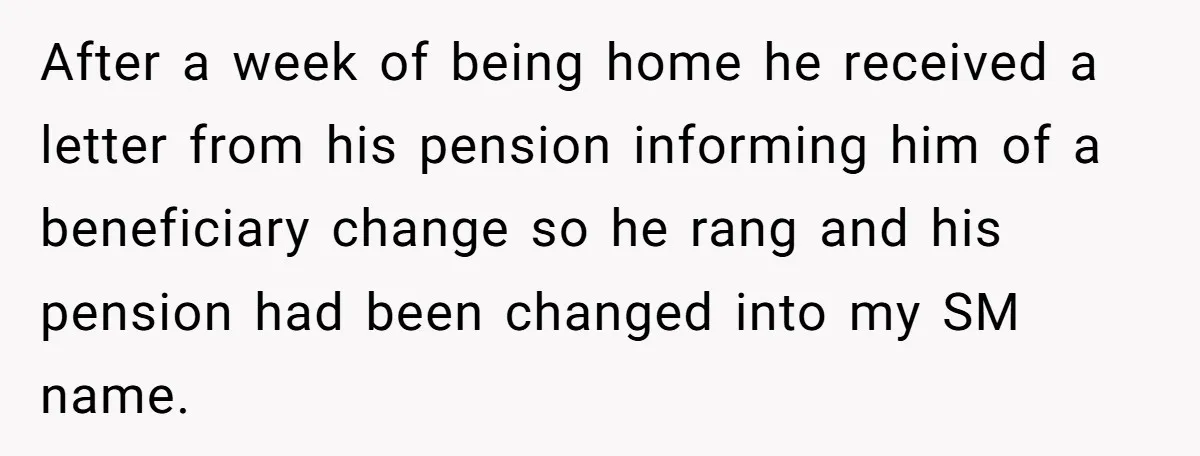 After a week of being home he received a letter from his pension informing him of a beneficiary change so he rang and his pension had been changed into my...