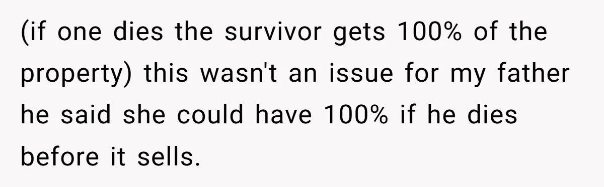 (if one dies the survivor gets 100% of the property) this wasn't an issue for my father he said she could have 100% if he dies before it sells.