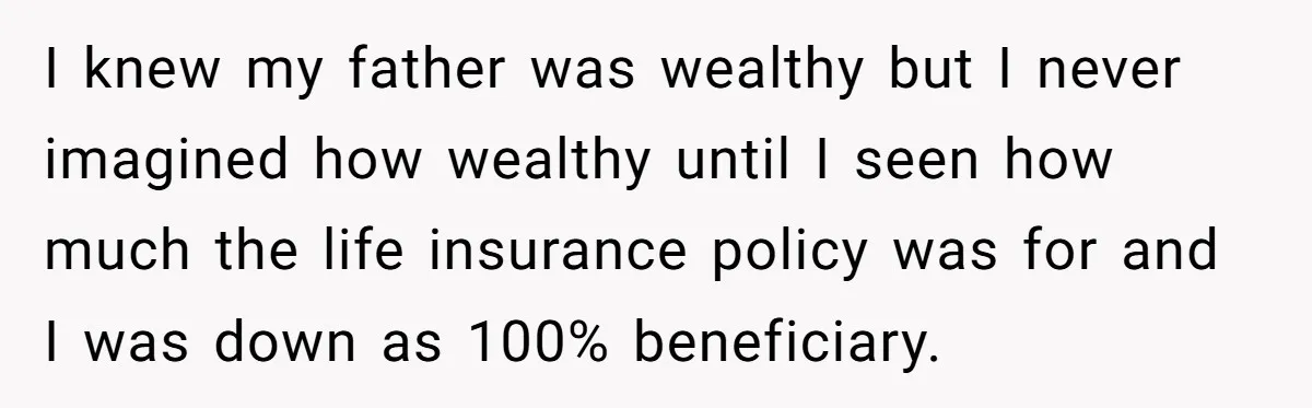I knew my father was wealthy but I never imagined how wealthy until I seen how much the life insurance policy was for and I was down as 100% beneficiary.
