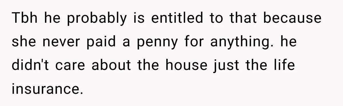 Tbh he probably is entitled to that because she never paid a penny for anything. he didn't care about the house just the life insurance.