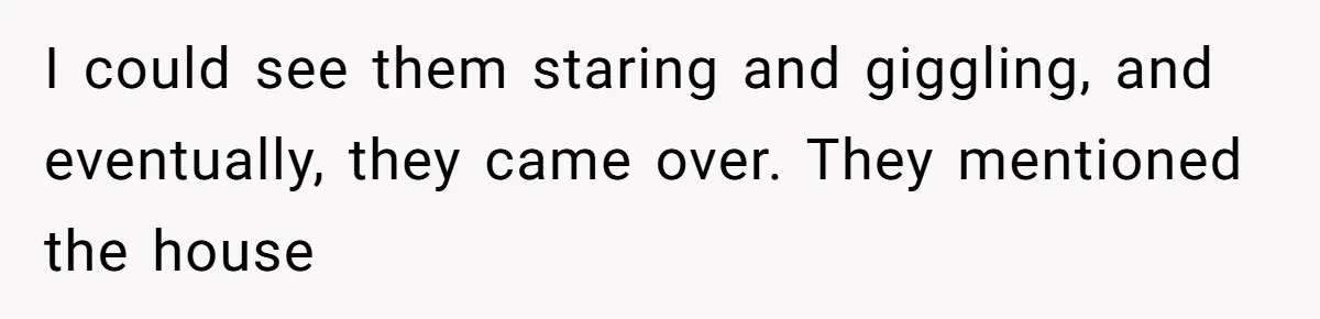 I could see them staring and giggling, and eventually, they came over. They mentioned the house