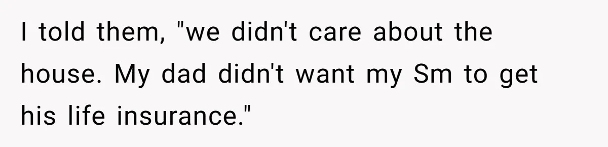 I told them, "we didn't care about the house. My dad didn't want my Sm to get his life insurance."