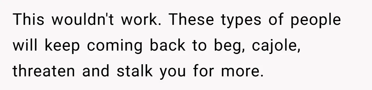 This wouldn't work. These types of people will keep coming back to beg, cajole, threaten and stalk you for more.