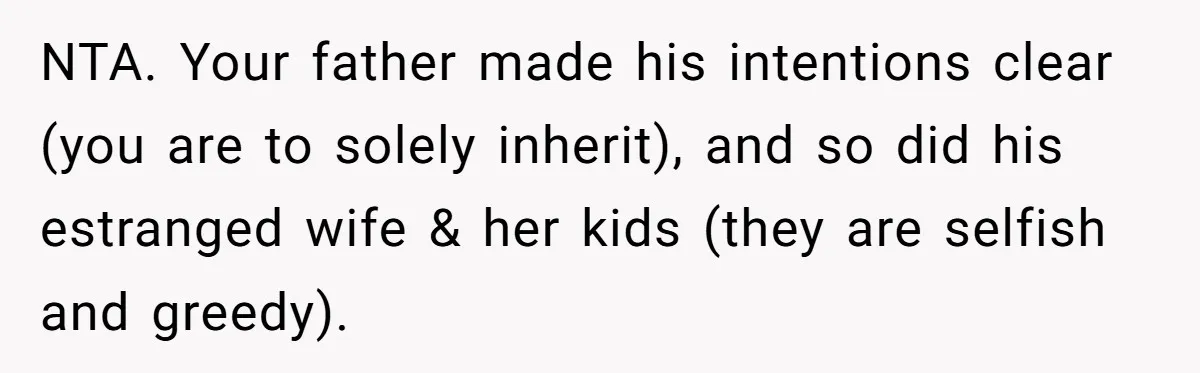 NTA. Your father made his intentions clear (you are to solely inherit), and so did his estranged wife & her kids (they are selfish and greedy).