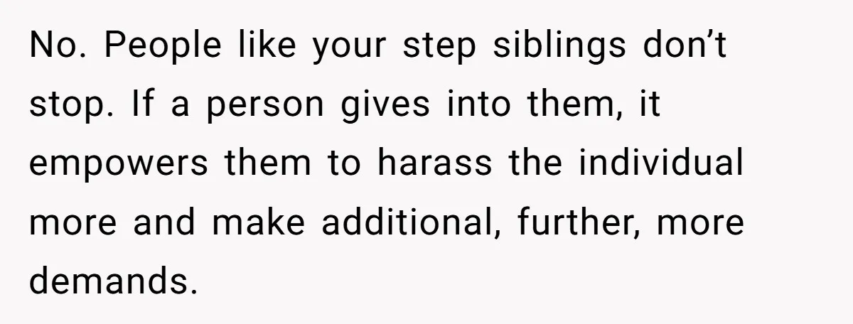 No. People like your step siblings don’t stop. If a person gives into them, it empowers them to harass the individual more and make additional, further, more demands.