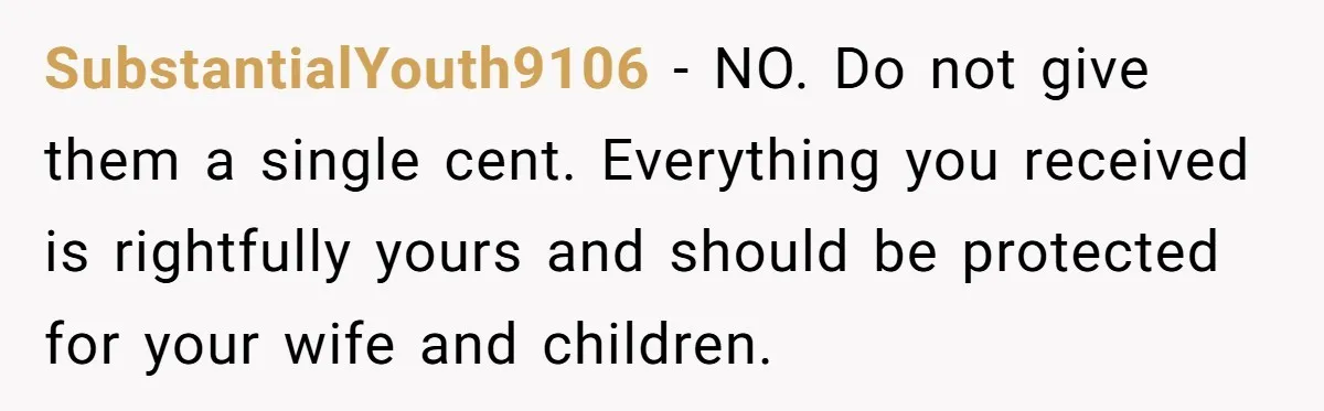 SubstantialYouth9106 − NO. Do not give them a single cent. Everything you received is rightfully yours and should be protected for your wife and children.