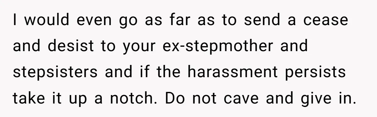 I would even go as far as to send a cease and desist to your ex-stepmother and stepsisters and if the harassment persists take it up a notch. Do not...