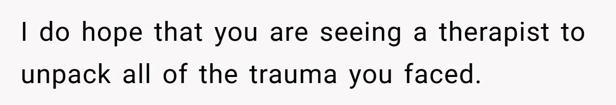 I do hope that you are seeing a therapist to unpack all of the trauma you faced.