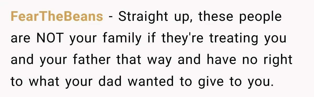 FearTheBeans − Straight up, these people are NOT your family if they're treating you and your father that way and have no right to what your dad wanted to give...