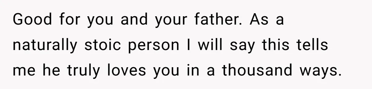 Good for you and your father. As a naturally stoic person I will say this tells me he truly loves you in a thousand ways.
