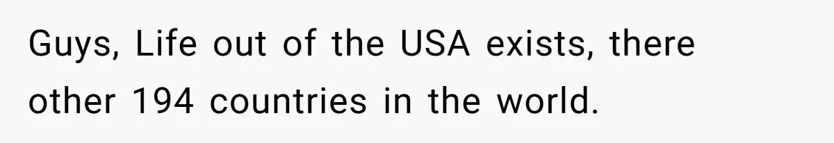 Locked Out of the Legacy: When "Mom’s House" Is Actually Yours Guys, Life out of the USA exists, there other 194 countries in the world.