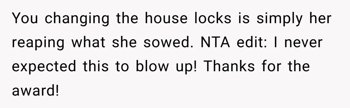 Locked Out of the Legacy: When "Mom’s House" Is Actually Yours You changing the house locks is simply her reaping what she sowed. NTA edit: I never expected this to blow up! Thanks for the award!