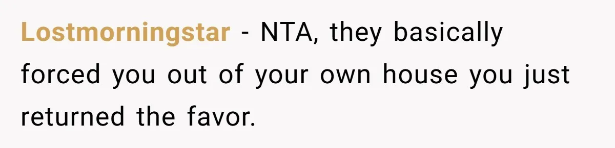 Locked Out of the Legacy: When "Mom’s House" Is Actually Yours Lostmorningstar − NTA, they basically forced you out of your own house you just returned the favor.
