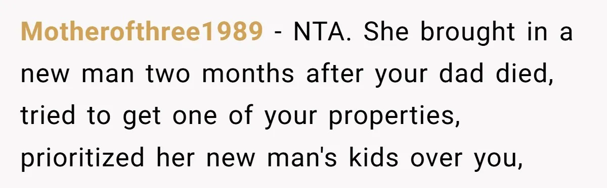 Locked Out of the Legacy: When "Mom’s House" Is Actually Yours Motherofthree1989 − NTA. She brought in a new man two months after your dad died, tried to get one of your properties, prioritized her new man's kids over you,
