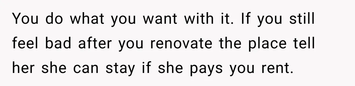 Locked Out of the Legacy: When "Mom’s House" Is Actually Yours You do what you want with it. If you still feel bad after you renovate the place tell her she can stay if she pays you rent.