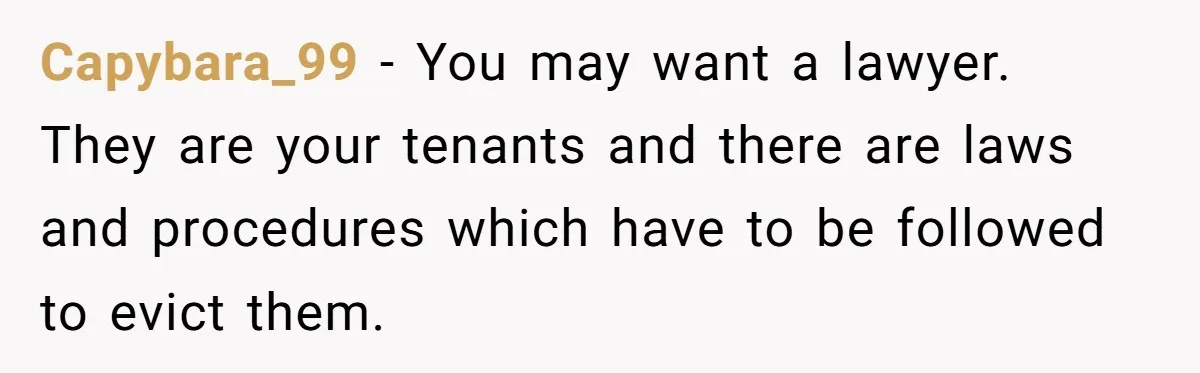 Locked Out of the Legacy: When "Mom’s House" Is Actually Yours Capybara_99 − You may want a lawyer. They are your tenants and there are laws and procedures which have to be followed to evict them.