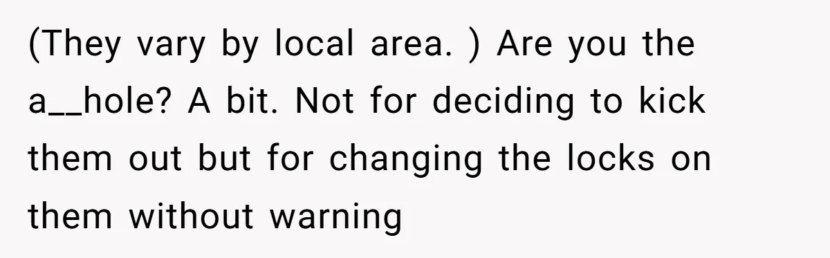 Locked Out of the Legacy: When "Mom’s House" Is Actually Yours (They vary by local area. ) Are you the a__hole? A bit. Not for deciding to kick them out but for changing the locks on them without warning
