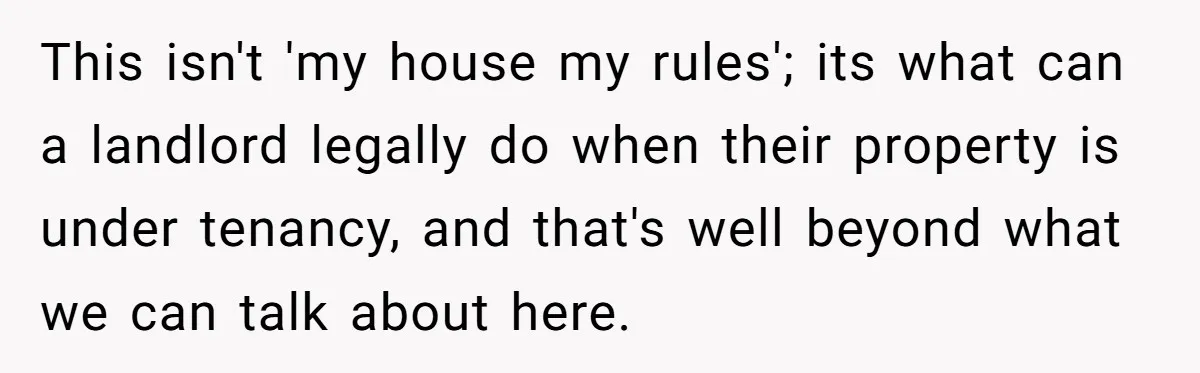 Locked Out of the Legacy: When "Mom’s House" Is Actually Yours This isn't 'my house my rules'; its what can a landlord legally do when their property is under tenancy, and that's well beyond what we can talk about here.