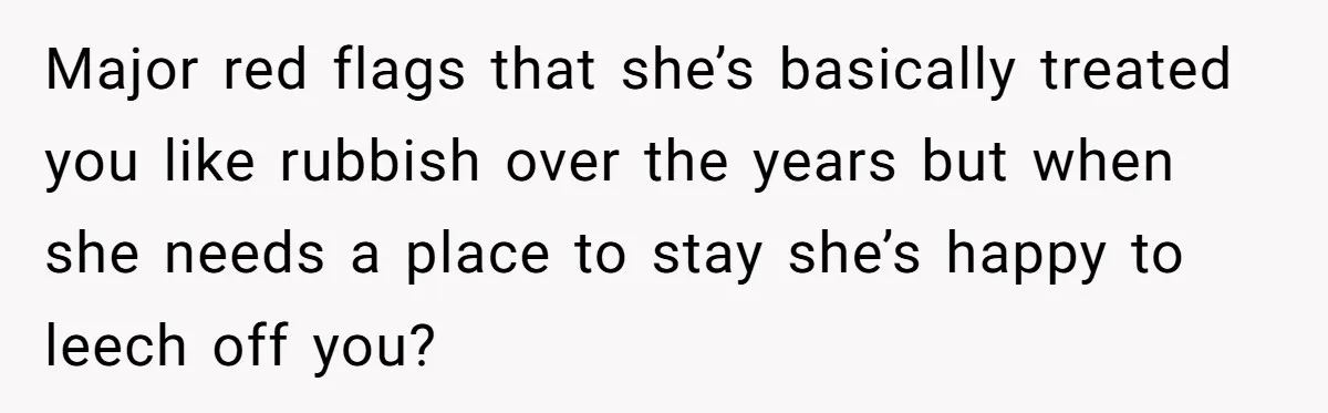 Locked Out of the Legacy: When "Mom’s House" Is Actually Yours Major red flags that she’s basically treated you like rubbish over the years but when she needs a place to stay she’s happy to leech off you?