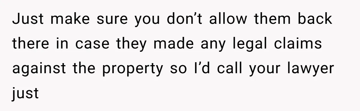 Locked Out of the Legacy: When "Mom’s House" Is Actually Yours Just make sure you don’t allow them back there in case they made any legal claims against the property so I’d call your lawyer just