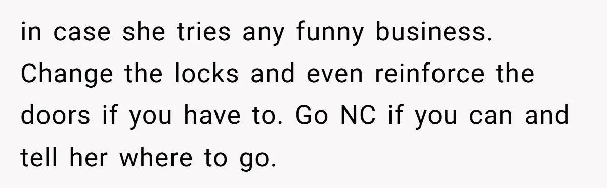 Locked Out of the Legacy: When "Mom’s House" Is Actually Yours in case she tries any funny business. Change the locks and even reinforce the doors if you have to. Go NC if you can and tell her where to go.
