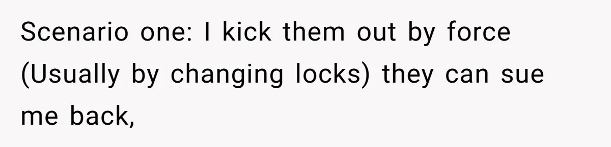 Locked Out of the Legacy: When "Mom’s House" Is Actually Yours Scenario one: I kick them out by force (Usually by changing locks) they can sue me back,