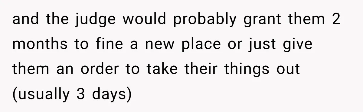 Locked Out of the Legacy: When "Mom’s House" Is Actually Yours and the judge would probably grant them 2 months to fine a new place or just give them an order to take their things out (usually 3 days)
