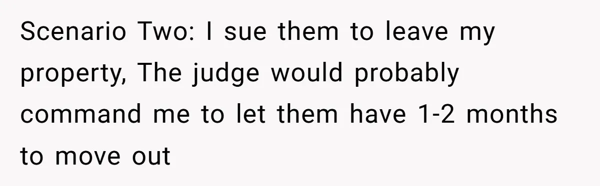 Locked Out of the Legacy: When "Mom’s House" Is Actually Yours Scenario Two: I sue them to leave my property, The judge would probably command me to let them have 1-2 months to move out